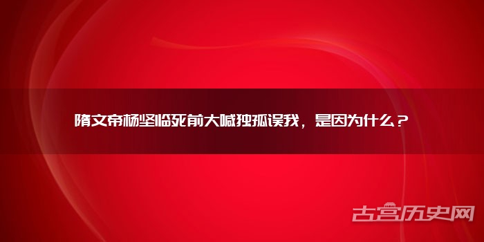 隋文帝杨坚临死前大喊独孤误我，是因为什么？