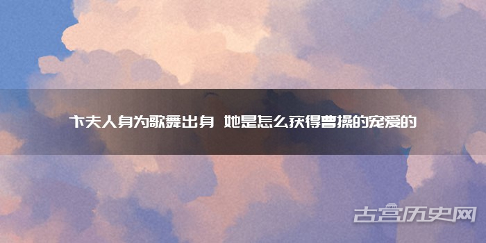 卞夫人身为歌舞出身 她是怎么获得曹操的宠爱的