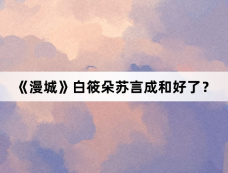 《漫城》白筱朵苏言成和好了?