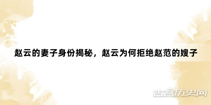 赵云的妻子身份揭秘，赵云为何拒绝赵范的嫂子