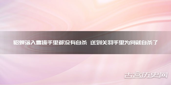 貂蝉落入曹操手里都没有自杀 送到关羽手里为何就自杀了