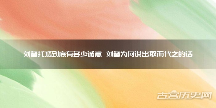 刘备托孤到底有多少诚意 刘备为何说出取而代之的话