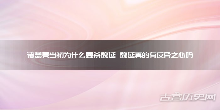 诸葛亮当初为什么要杀魏延 魏延真的有反骨之心吗