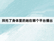 拜托了身体里的她在哪个平台播出