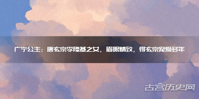 广宁公主：唐玄宗李隆基之女，眉眼精致，得玄宗宠爱多年