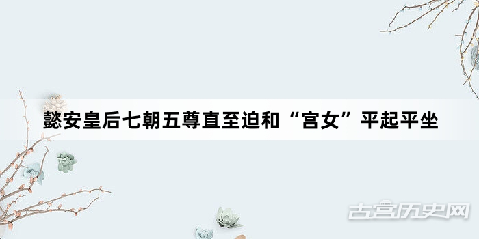 懿安皇后七朝五尊直至迫和“宫女”平起平坐