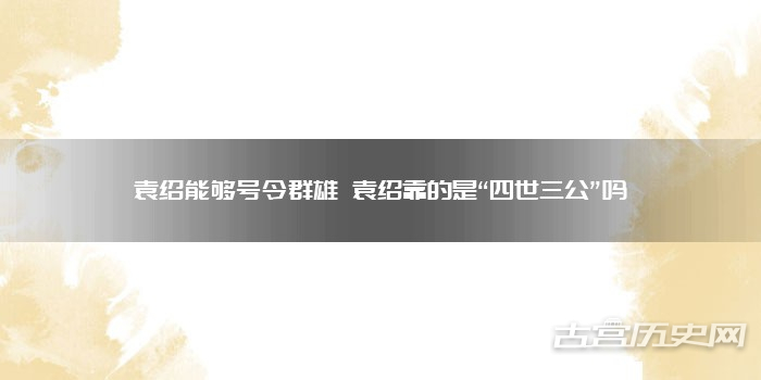 袁绍能够号令群雄 袁绍靠的是“四世三公”吗