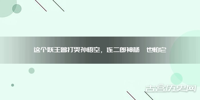 这个妖王曾打哭孙悟空，连二郎神杨戬也怕它