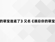 《顾总你的萌宝造返了》又名《顾总你的萌宝要闹了》大结局