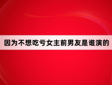 因为不想吃亏女主前男友是谁演的