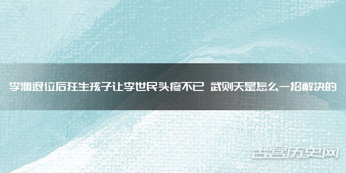 李渊退位后狂生孩子让李世民头疼不已 武则天是怎么一招解决的