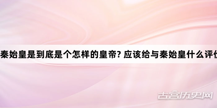 秦始皇是到底是个怎样的皇帝? 应该给与秦始皇什么评价?
