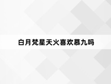 白月梵星天火喜欢慕九吗