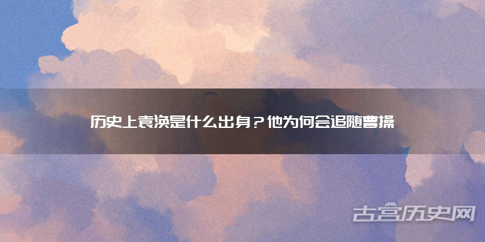 历史上袁涣是什么出身？他为何会追随曹操