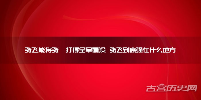 张飞能将张郃打得全军覆没 张飞到底强在什么地方