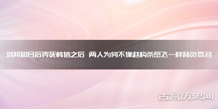 刘邦和吕后弄死韩信之后 两人为何不像赵构杀岳飞一样背负骂名