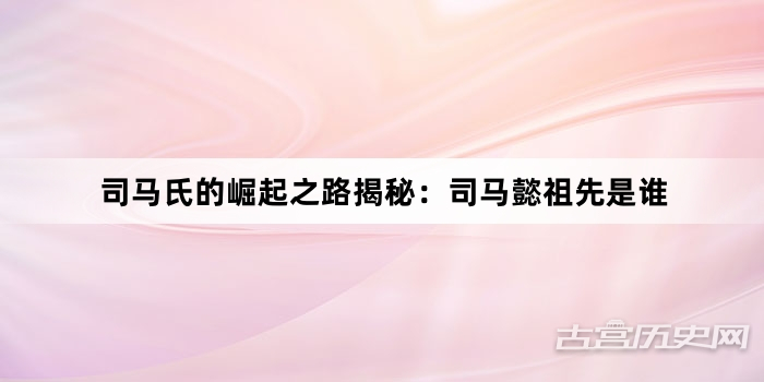 司马氏的崛起之路揭秘:司马懿祖先是谁