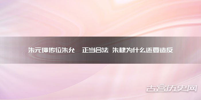 朱元璋传位朱允炆正当合法 朱棣为什么还要造反