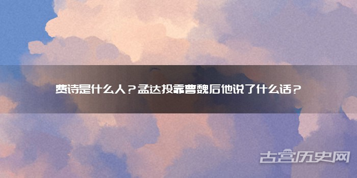 费诗是什么人？孟达投靠曹魏后他说了什么话？