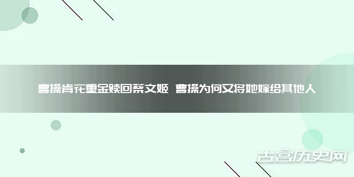 曹操肯花重金赎回蔡文姬 曹操为何又将她嫁给其他人