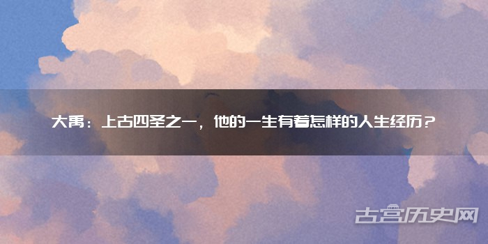 大禹：上古四圣之一，他的一生有着怎样的人生经历？