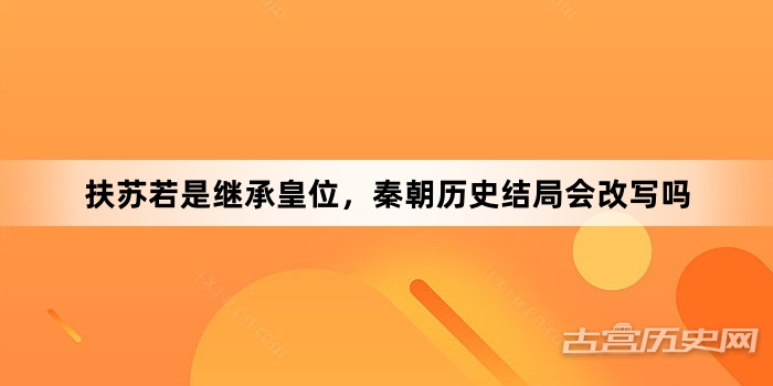 扶苏若是继承皇位，秦朝历史结局会改写吗