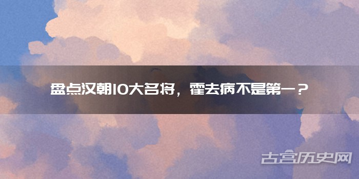 盘点汉朝10大名将，霍去病不是第一？