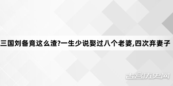 三国刘备竟这么渣?一生少说娶过八个老婆,四次弃妻子