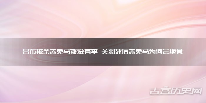 吕布被杀赤兔马都没有事 关羽死后赤兔马为何会绝食