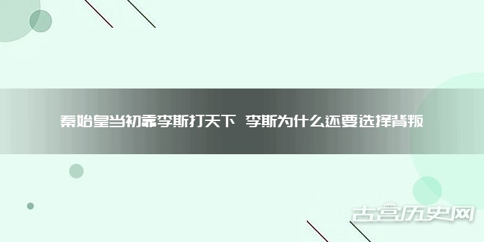 秦始皇当初靠李斯打天下 李斯为什么还要选择背叛