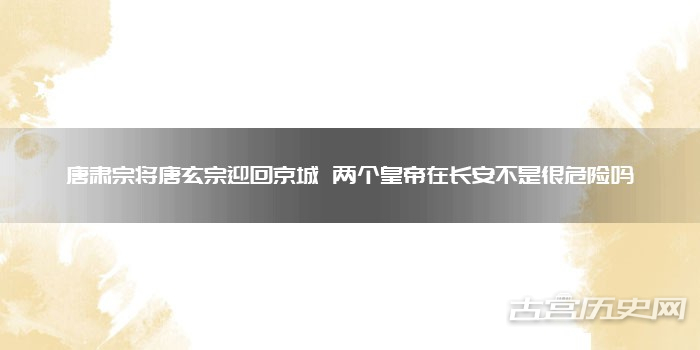 唐肃宗将唐玄宗迎回京城 两个皇帝在长安不是很危险吗