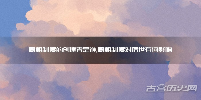周朝制度的创建者是谁,周朝制度对后世有何影响