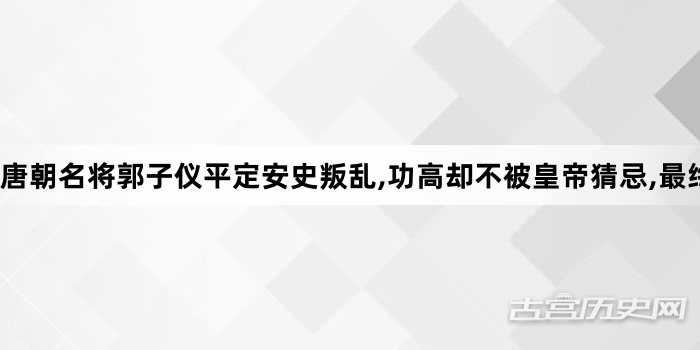 唐朝名将郭子仪平定安史叛乱,功高却不被皇帝猜忌,最终安享晚年