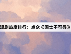 11月7日短剧热度排行:点众《国士不可辱》登顶第一