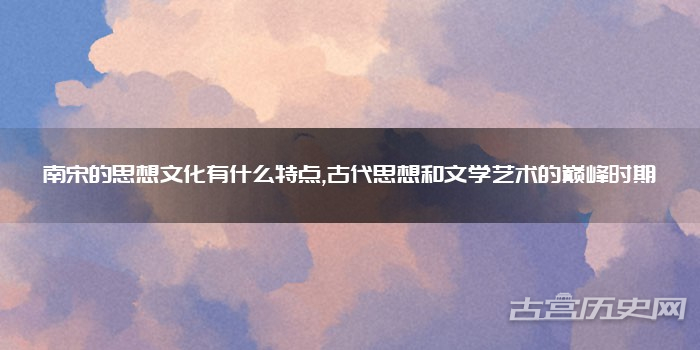 南宋的思想文化有什么特点,古代思想和文学艺术的巅峰时期